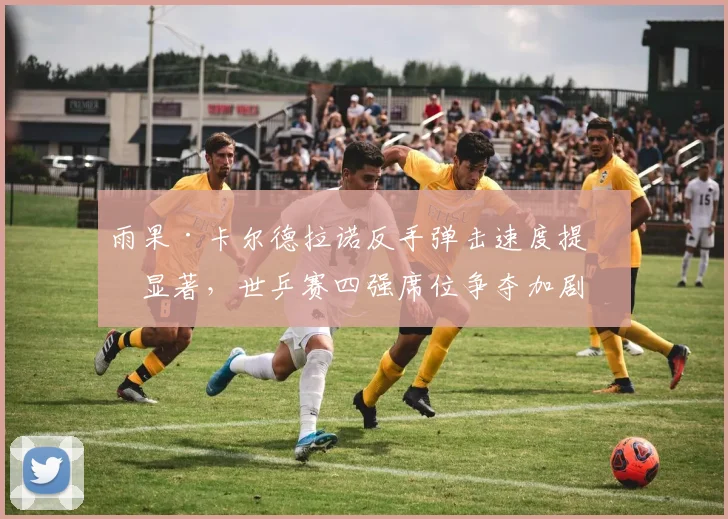 雨果·卡尔德拉诺反手弹击速度提升显著，世乒赛四强席位争夺加剧