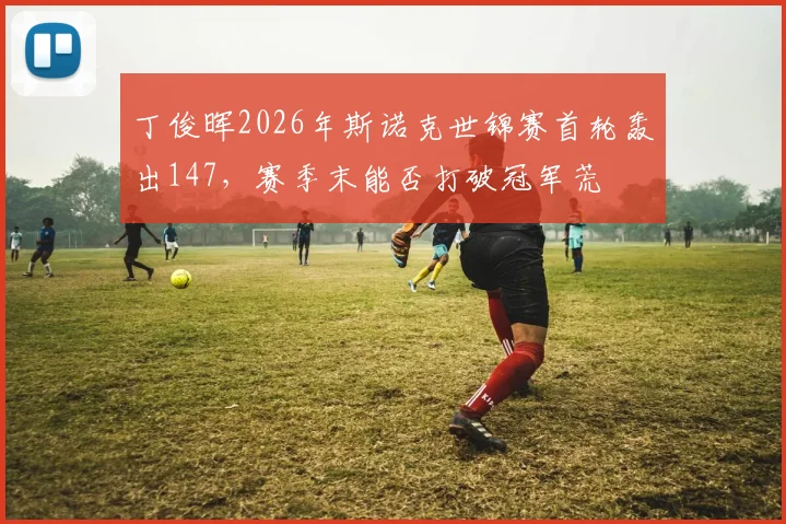 丁俊晖2026年斯诺克世锦赛首轮轰出147,赛季末能否打破冠军荒