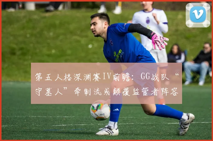 第五人格深渊赛IV前瞻：GG战队“守墓人”牵制流或颠覆监管者阵容