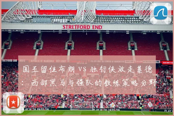 国王留住布朗 vs 独行侠放走基德:西部黑马与强队的教练策略分野