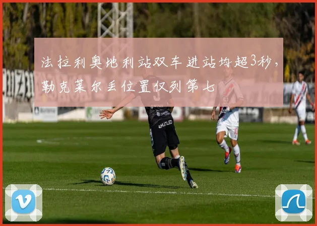 法拉利奥地利站双车进站均超3秒，勒克莱尔丢位置仅列第七